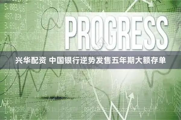 兴华配资 中国银行逆势发售五年期大额存单