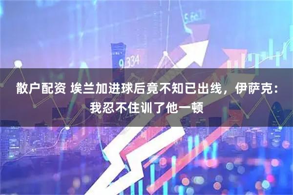 散户配资 埃兰加进球后竟不知已出线，伊萨克：我忍不住训了他一顿
