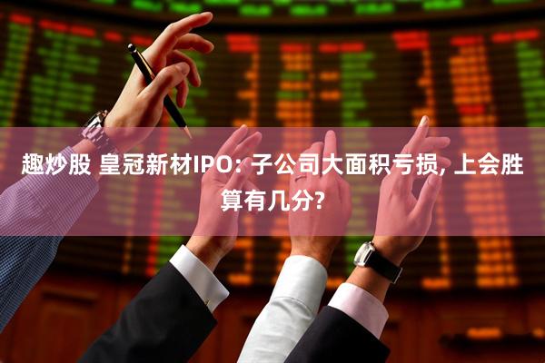 趣炒股 皇冠新材IPO: 子公司大面积亏损, 上会胜算有几分?