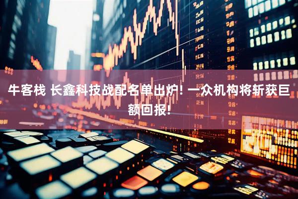 牛客栈 长鑫科技战配名单出炉! 一众机构将斩获巨额回报!