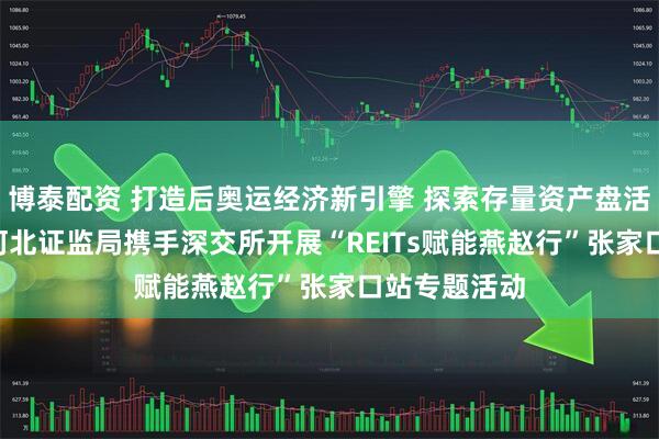 博泰配资 打造后奥运经济新引擎 探索存量资产盘活新路径 ——河北证监局携手深交所开展“REITs赋能燕赵行”张家口站专题活动