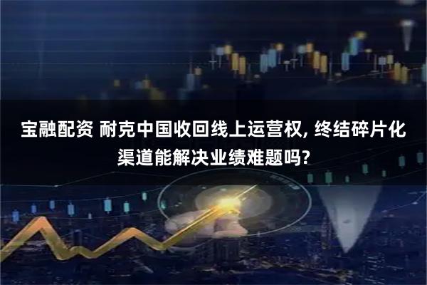 宝融配资 耐克中国收回线上运营权, 终结碎片化渠道能解决业绩难题吗?