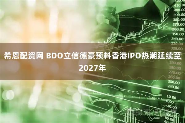 希恩配资网 BDO立信德豪预料香港IPO热潮延续至2027年