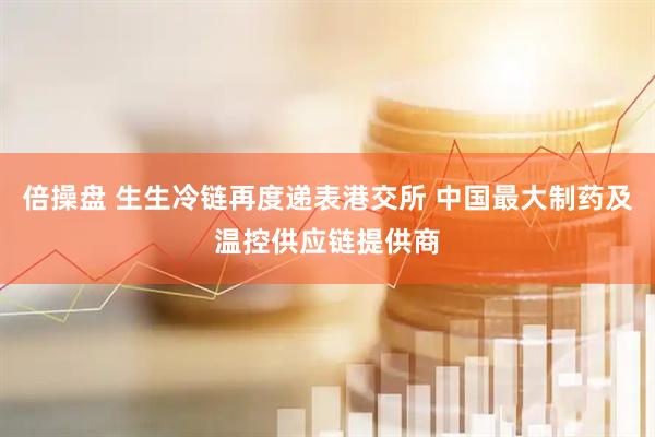 倍操盘 生生冷链再度递表港交所 中国最大制药及温控供应链提供商