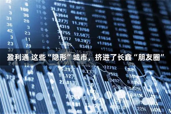 盈利通 这些“隐形”城市，挤进了长鑫“朋友圈”