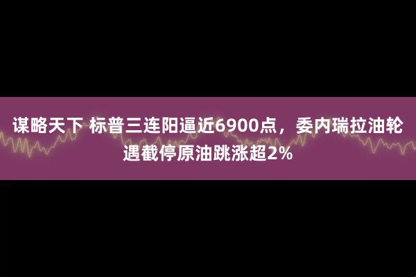 谋略天下 标普三连阳逼近6900点，委内瑞拉油轮遇截停原油跳涨超2%