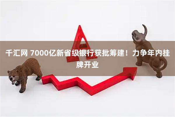 千汇网 7000亿新省级银行获批筹建！力争年内挂牌开业