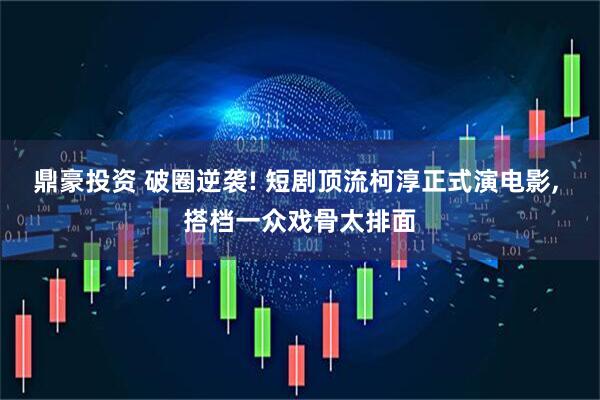 鼎豪投资 破圈逆袭! 短剧顶流柯淳正式演电影, 搭档一众戏骨太排面