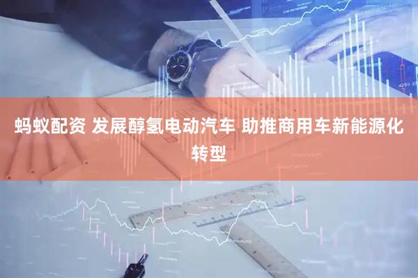 蚂蚁配资 发展醇氢电动汽车 助推商用车新能源化转型