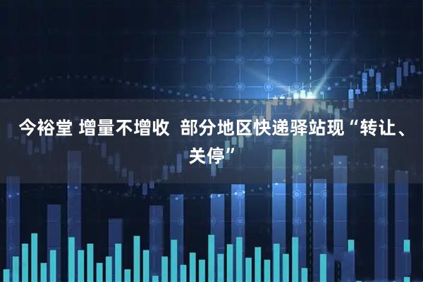 今裕堂 增量不增收  部分地区快递驿站现“转让、关停”