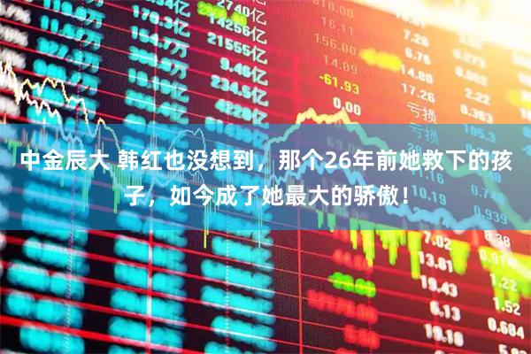 中金辰大 韩红也没想到，那个26年前她救下的孩子，如今成了她最大的骄傲！