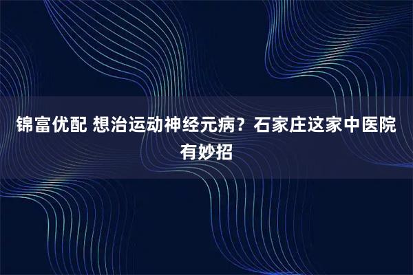 锦富优配 想治运动神经元病？石家庄这家中医院有妙招