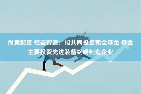 尚竞配资 领益智造：拟共同投资朝全基金 基金主要投资先进装备终端制造企业
