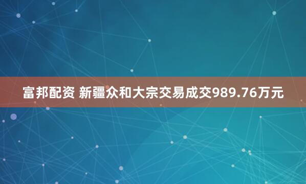 富邦配资 新疆众和大宗交易成交989.76万元