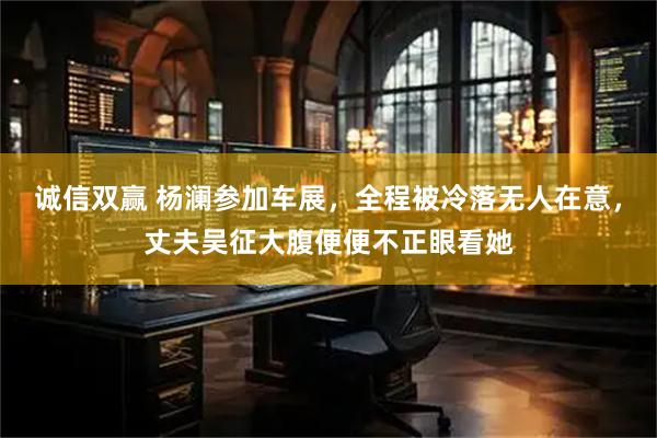 诚信双赢 杨澜参加车展，全程被冷落无人在意，丈夫吴征大腹便便不正眼看她