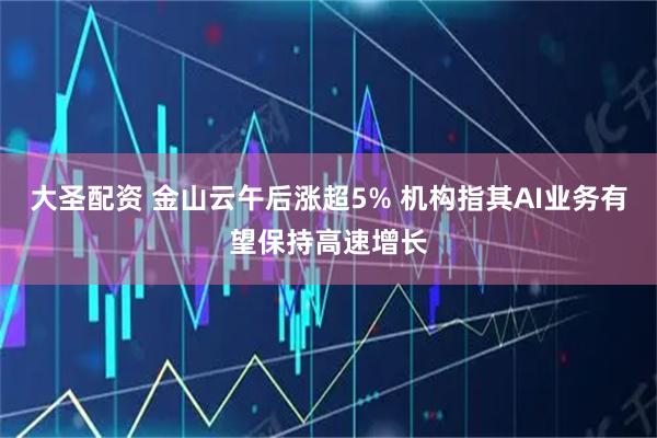 大圣配资 金山云午后涨超5% 机构指其AI业务有望保持高速增长