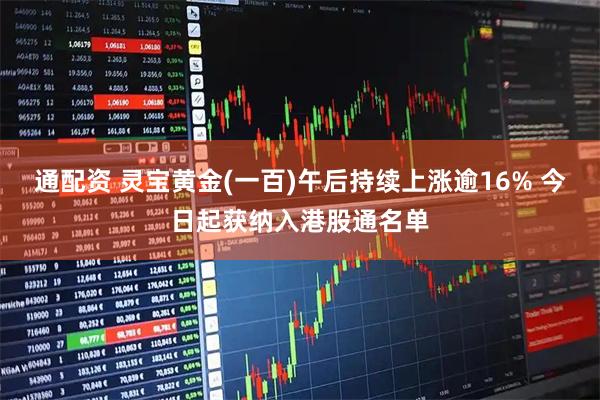 通配资 灵宝黄金(一百)午后持续上涨逾16% 今日起获纳入港股通名单