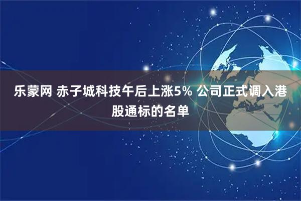 乐蒙网 赤子城科技午后上涨5% 公司正式调入港股通标的名单