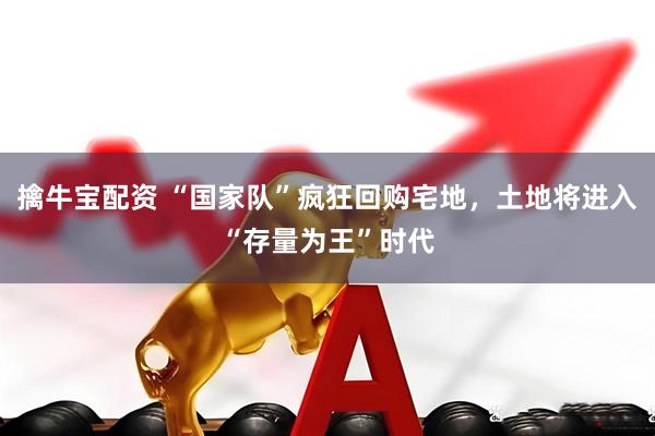 擒牛宝配资 “国家队”疯狂回购宅地，土地将进入“存量为王”时代