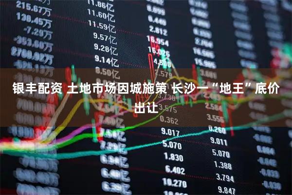 银丰配资 土地市场因城施策 长沙一“地王”底价出让