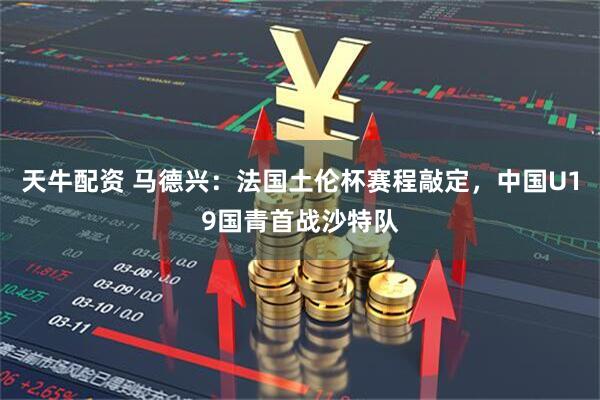 天牛配资 马德兴：法国土伦杯赛程敲定，中国U19国青首战沙特队