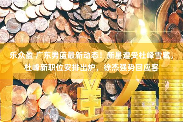 乐众盈 广东男篮最新动态！新星遭受杜峰雪藏，杜峰新职位安排出炉，徐杰强势回应客