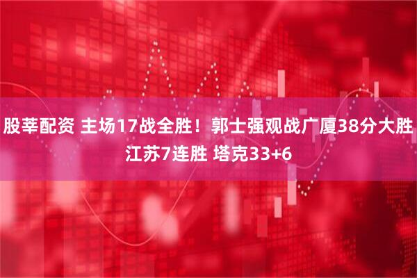 股莘配资 主场17战全胜！郭士强观战广厦38分大胜江苏7连胜 塔克33+6