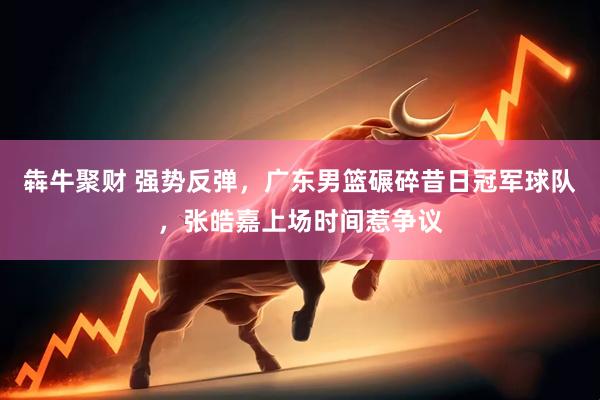 犇牛聚财 强势反弹，广东男篮碾碎昔日冠军球队，张皓嘉上场时间惹争议