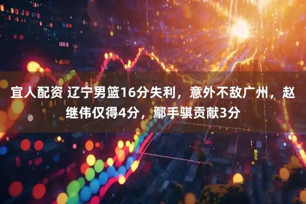 宜人配资 辽宁男篮16分失利，意外不敌广州，赵继伟仅得4分，鄢手骐贡献3分
