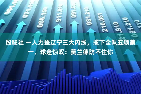 股联社 一人力挫辽宁三大内线，揽下全队五项第一，球迷惊叹：莫兰德防不住你