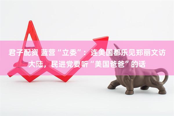 君子配资 蓝营“立委”：连美国都乐见郑丽文访大陆，民进党要听“美国爸爸”的话