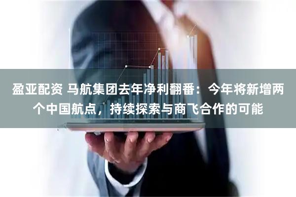 盈亚配资 马航集团去年净利翻番：今年将新增两个中国航点，持续探索与商飞合作的可能