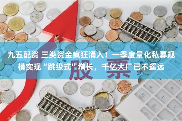 九五配资 三类资金疯狂涌入！一季度量化私募规模实现“跳级式”增长，千亿大厂已不遥远