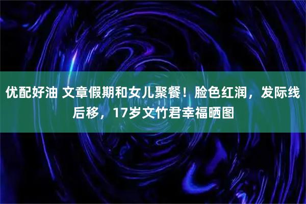 优配好油 文章假期和女儿聚餐！脸色红润，发际线后移，17岁文竹君幸福晒图