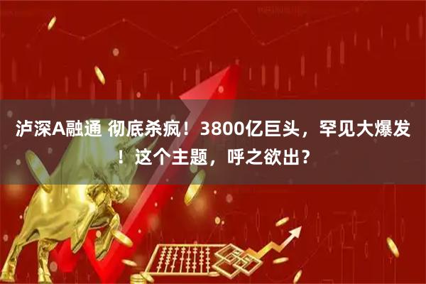 泸深A融通 彻底杀疯！3800亿巨头，罕见大爆发！这个主题，呼之欲出？