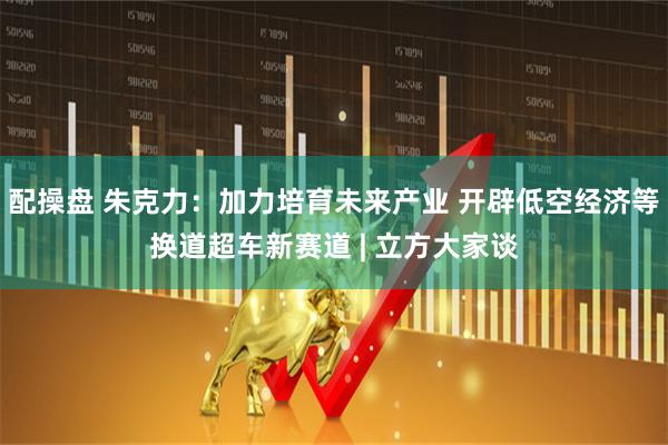 配操盘 朱克力：加力培育未来产业 开辟低空经济等换道超车新赛道 | 立方大家谈