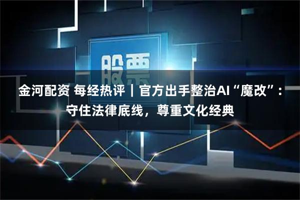 金河配资 每经热评｜官方出手整治AI“魔改”：守住法律底线，尊重文化经典
