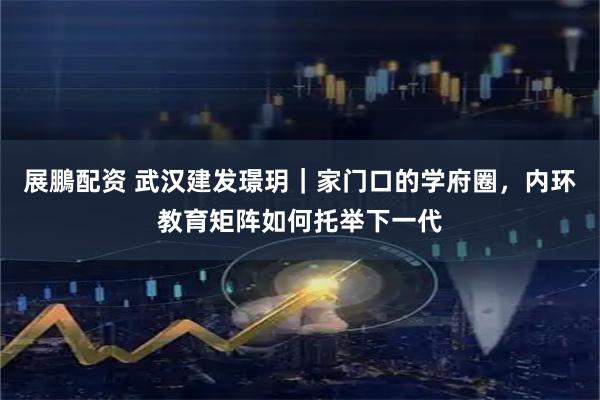 展鵬配资 武汉建发璟玥｜家门口的学府圈，内环教育矩阵如何托举下一代