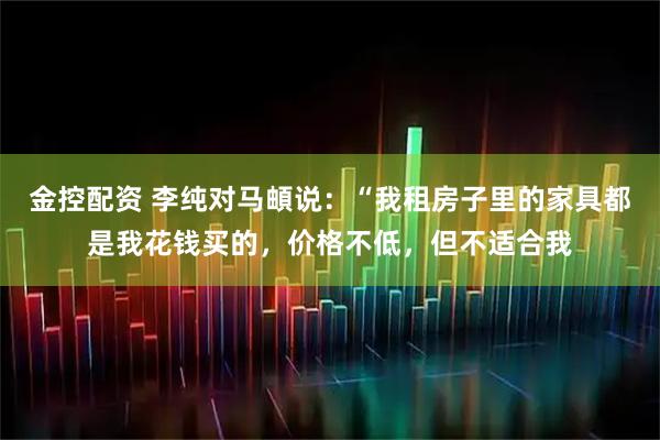 金控配资 李纯对马頔说：“我租房子里的家具都是我花钱买的，价格不低，但不适合我