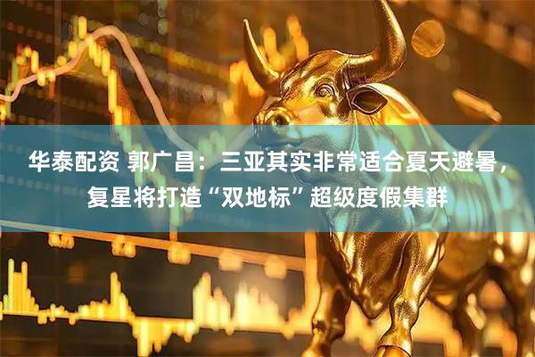 华泰配资 郭广昌：三亚其实非常适合夏天避暑，复星将打造“双地标”超级度假集群