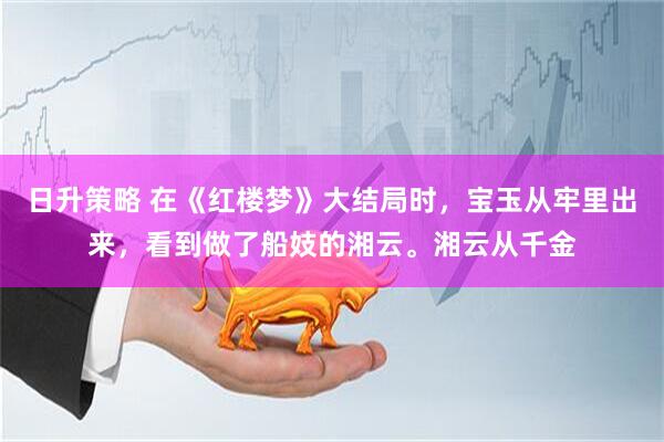日升策略 在《红楼梦》大结局时，宝玉从牢里出来，看到做了船妓的湘云。湘云从千金