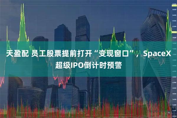 天盈配 员工股票提前打开“变现窗口”，SpaceX超级IPO倒计时预警