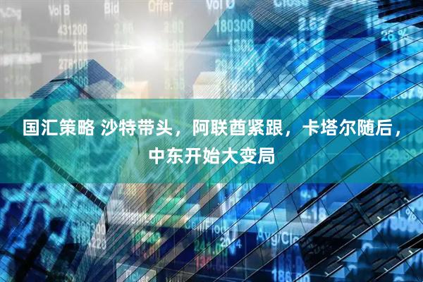 国汇策略 沙特带头，阿联酋紧跟，卡塔尔随后，中东开始大变局