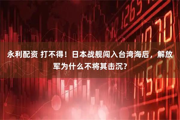 永利配资 打不得！日本战舰闯入台湾海后，解放军为什么不将其击沉？
