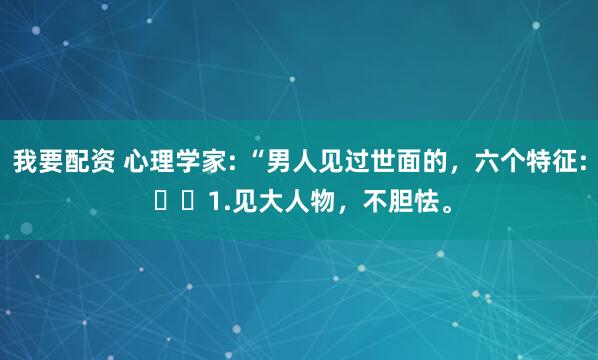我要配资 心理学家: “男人见过世面的，六个特征: ​​1.见大人物，不胆怯。