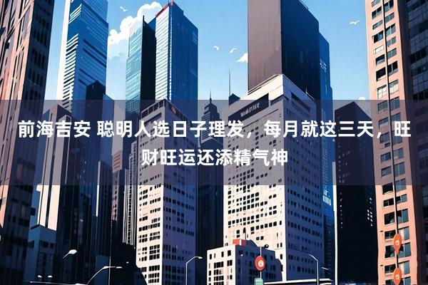 前海吉安 聪明人选日子理发，每月就这三天，旺财旺运还添精气神