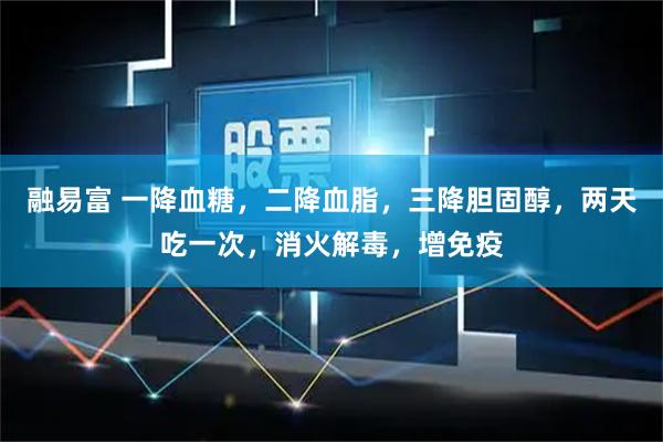 融易富 一降血糖，二降血脂，三降胆固醇，两天吃一次，消火解毒，增免疫